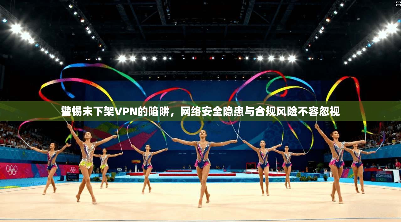 警惕未下架VPN的陷阱，网络安全隐患与合规风险不容忽视