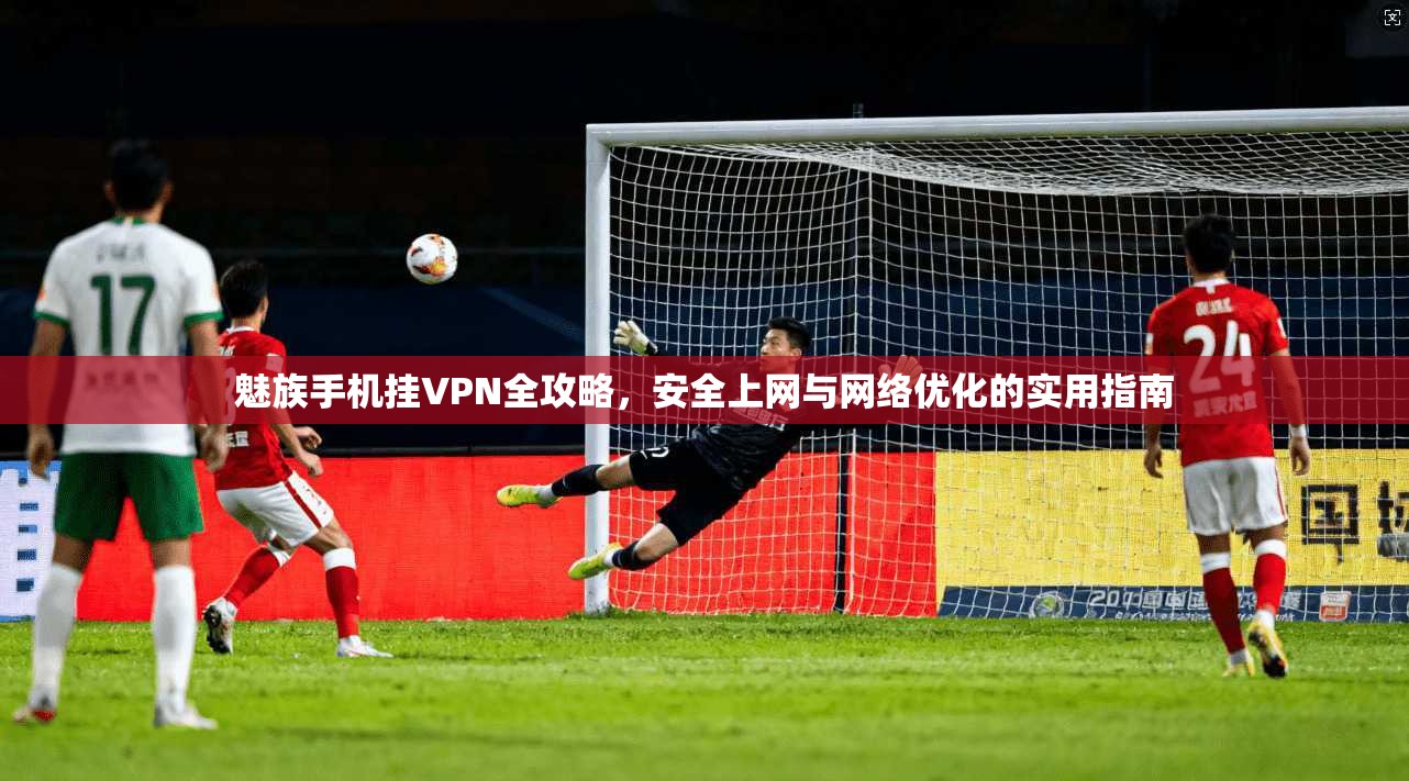 魅族手机挂VPN全攻略，安全上网与网络优化的实用指南