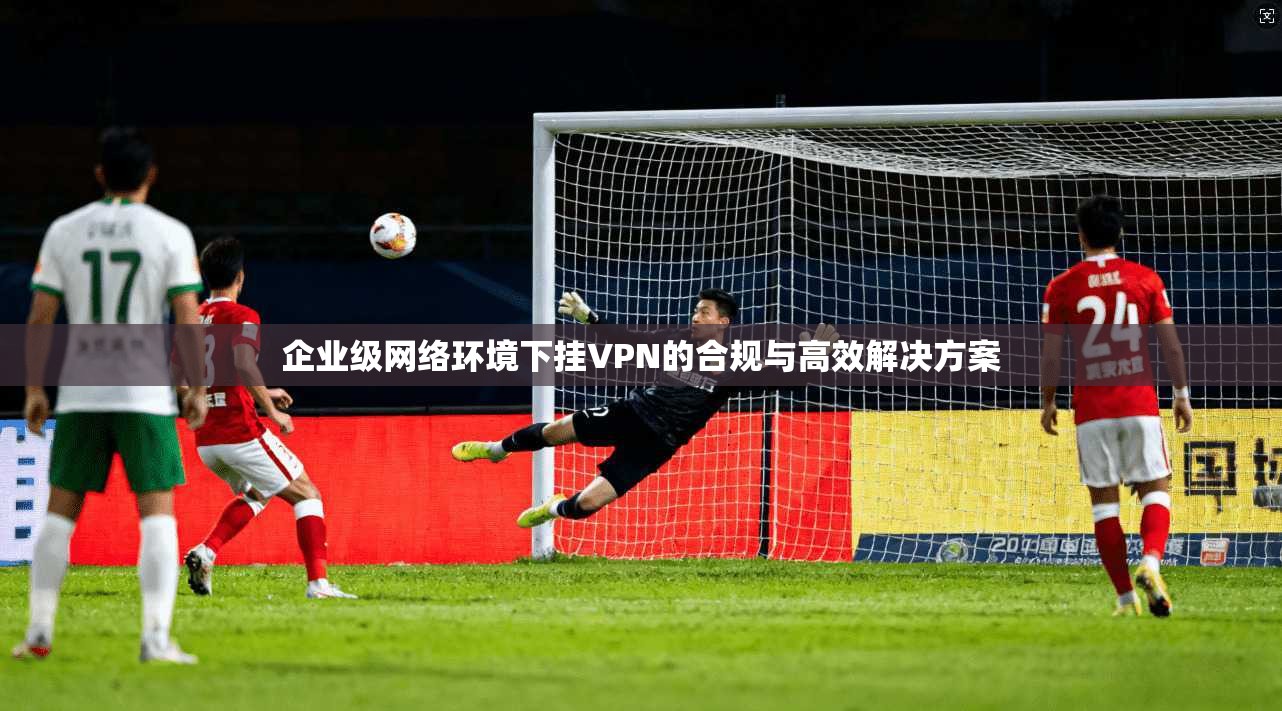 企业级网络环境下挂VPN的合规与高效解决方案