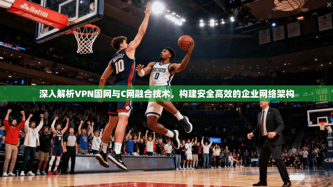 深入解析VPN固网与C网融合技术，构建安全高效的企业网络架构