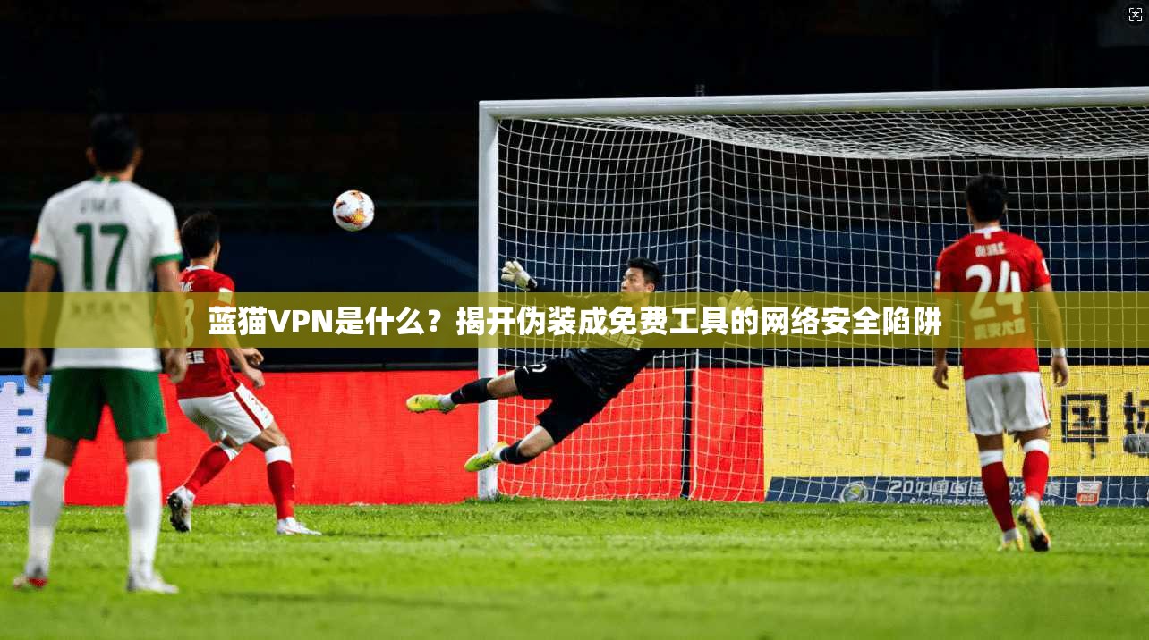 蓝猫VPN是什么？揭开伪装成免费工具的网络安全陷阱