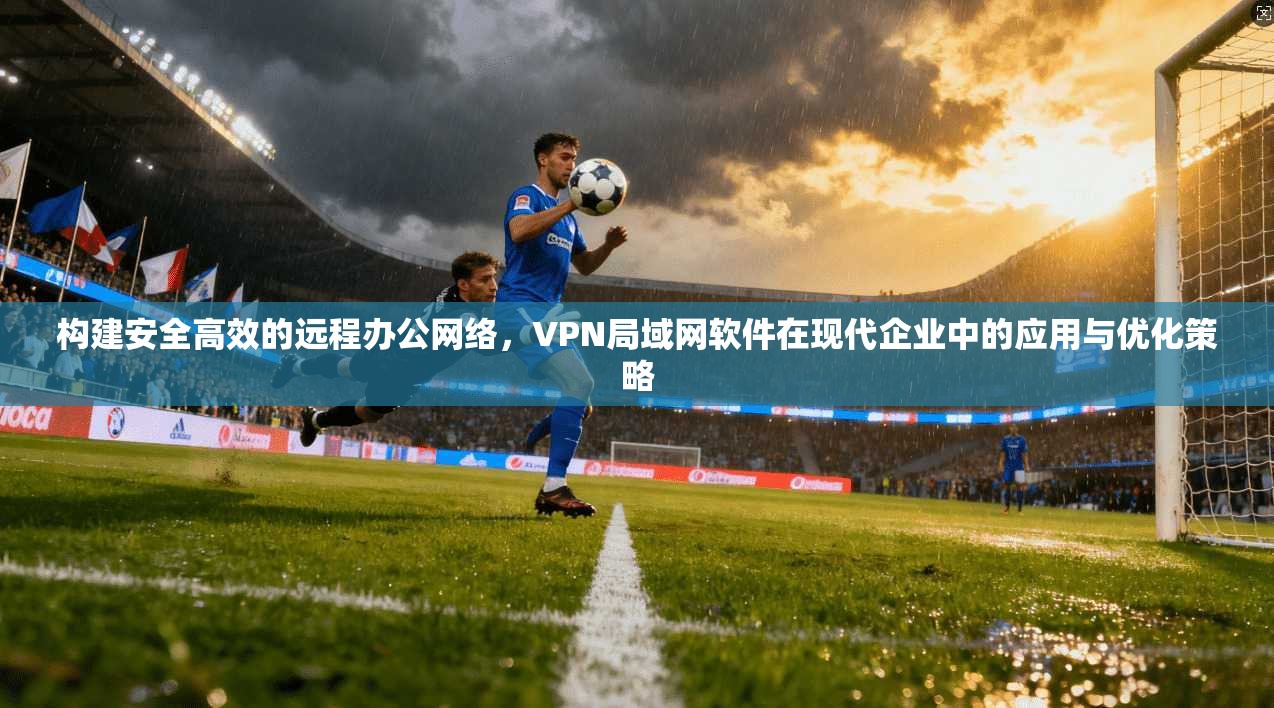 构建安全高效的远程办公网络，VPN局域网软件在现代企业中的应用与优化策略