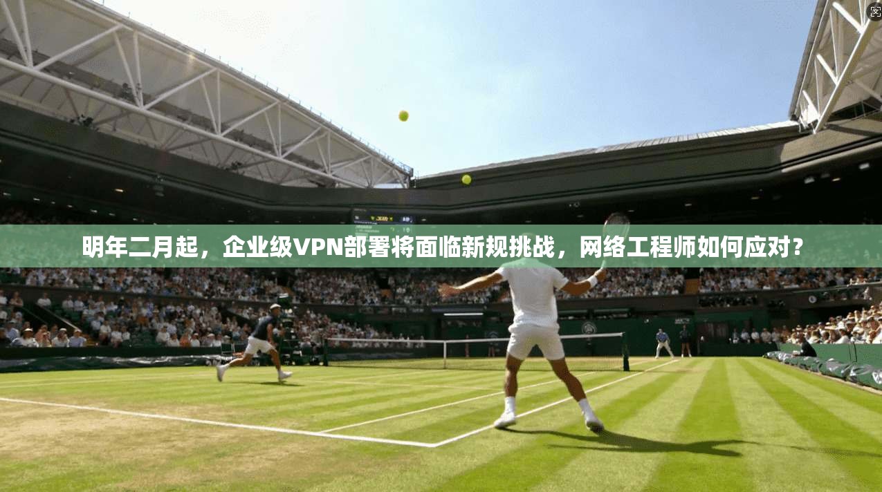 明年二月起，企业级VPN部署将面临新规挑战，网络工程师如何应对？