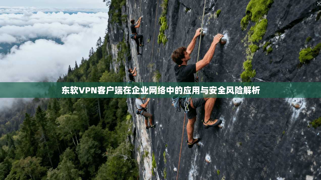 东软VPN客户端在企业网络中的应用与安全风险解析
