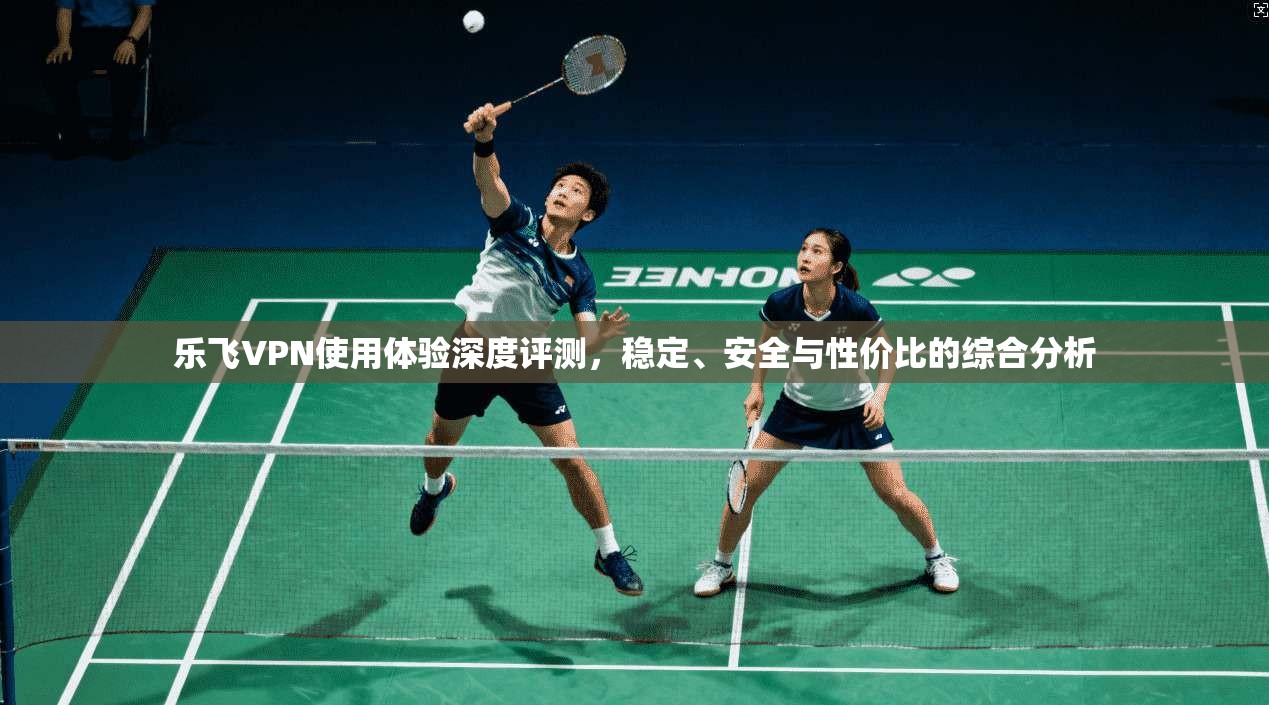 乐飞VPN使用体验深度评测，稳定、安全与性价比的综合分析