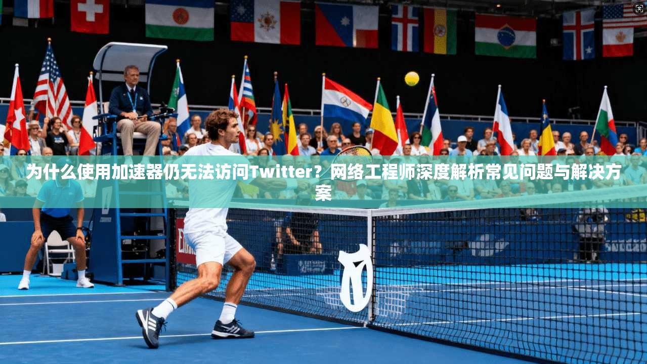 为什么使用加速器仍无法访问Twitter？网络工程师深度解析常见问题与解决方案