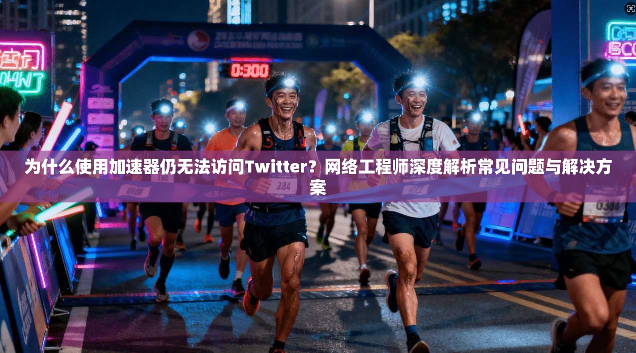 为什么使用加速器仍无法访问Twitter？网络工程师深度解析常见问题与解决方案