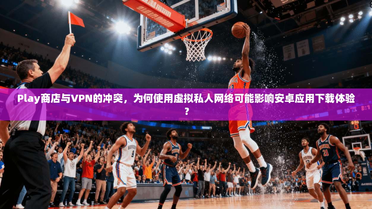 Play商店与VPN的冲突，为何使用虚拟私人网络可能影响安卓应用下载体验？