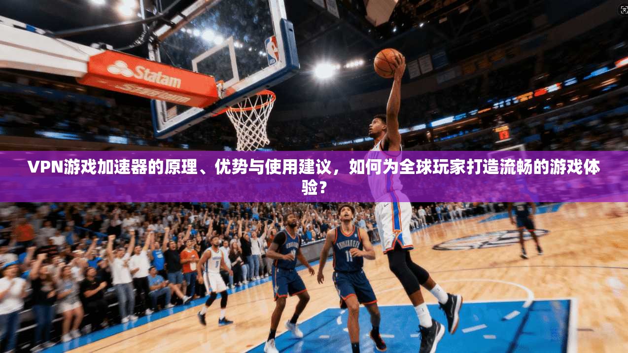VPN游戏加速器的原理、优势与使用建议，如何为全球玩家打造流畅的游戏体验？