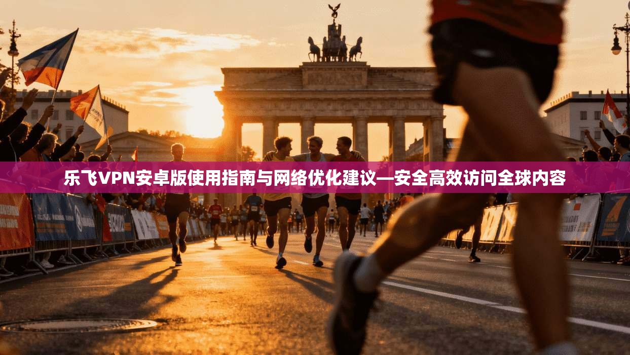 乐飞VPN安卓版使用指南与网络优化建议—安全高效访问全球内容