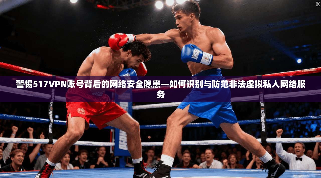 警惕517VPN账号背后的网络安全隐患—如何识别与防范非法虚拟私人网络服务