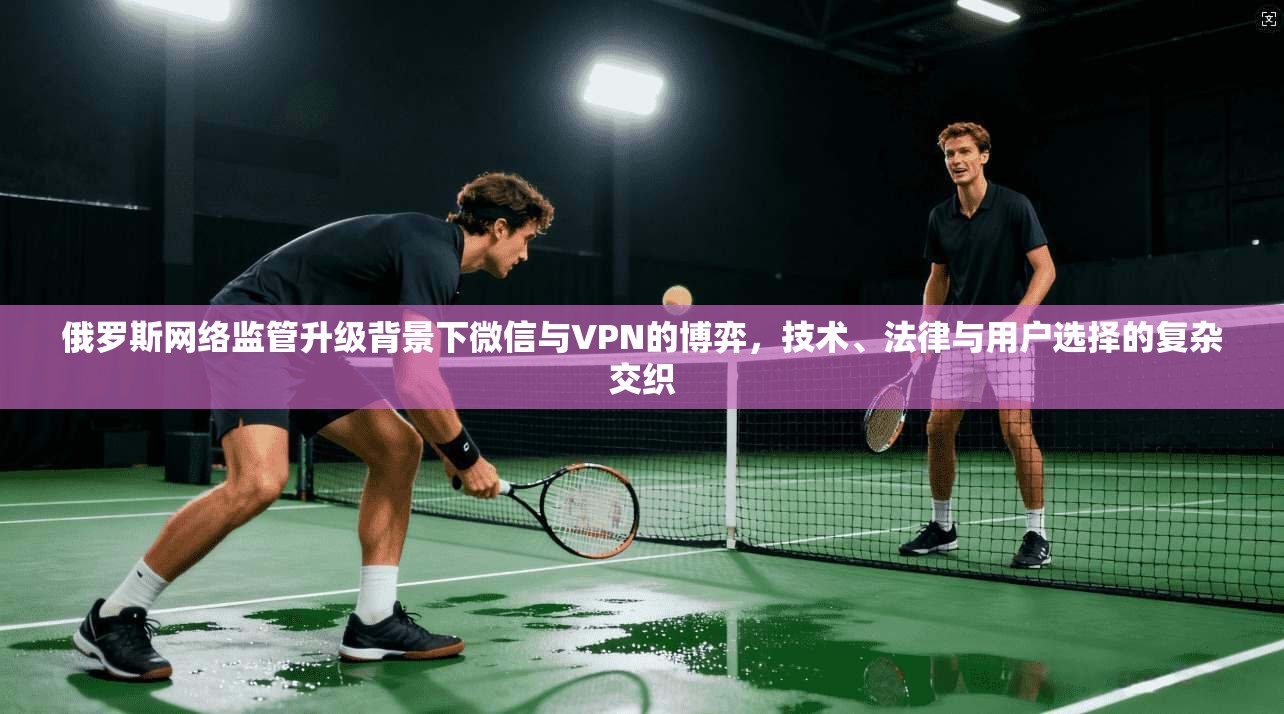 俄罗斯网络监管升级背景下微信与VPN的博弈，技术、法律与用户选择的复杂交织