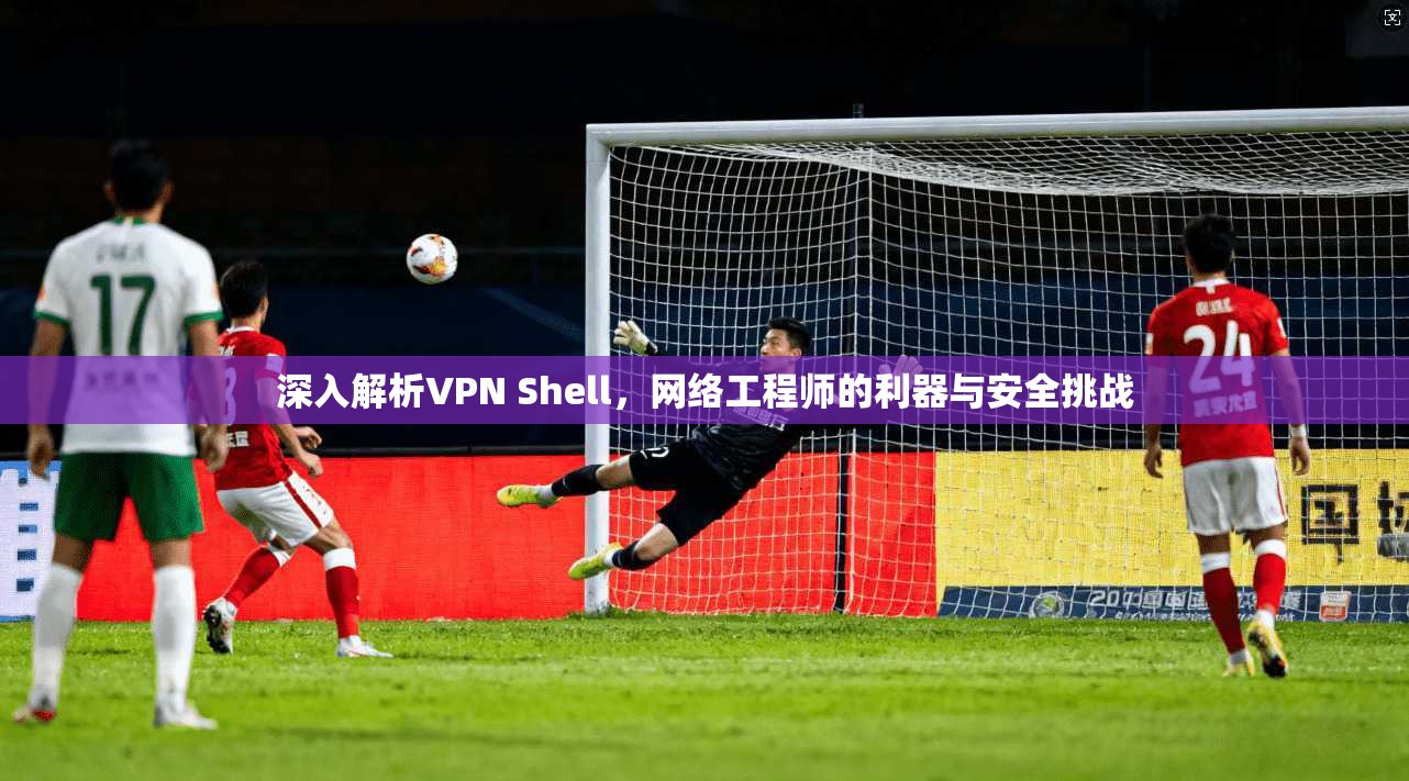 深入解析VPN Shell，网络工程师的利器与安全挑战