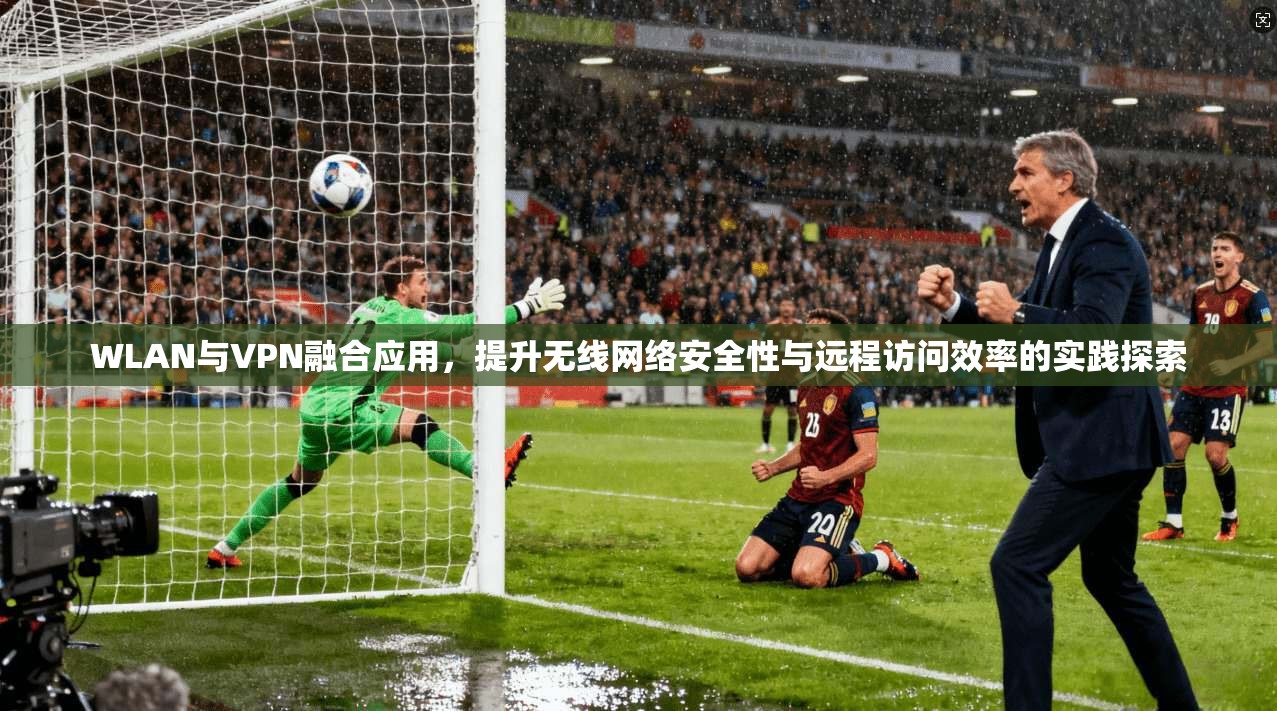 WLAN与VPN融合应用，提升无线网络安全性与远程访问效率的实践探索