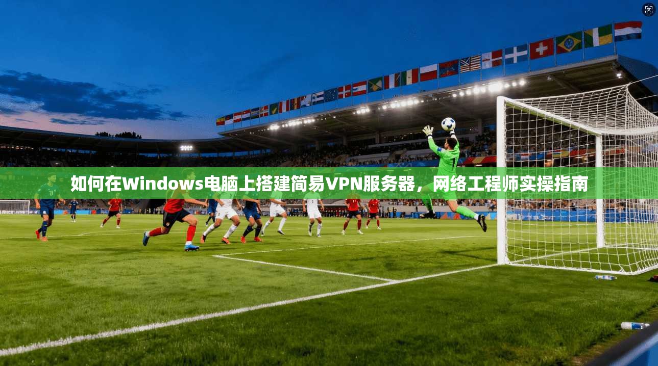 如何在Windows电脑上搭建简易VPN服务器，网络工程师实操指南