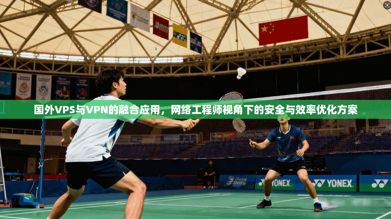 国外VPS与VPN的融合应用，网络工程师视角下的安全与效率优化方案