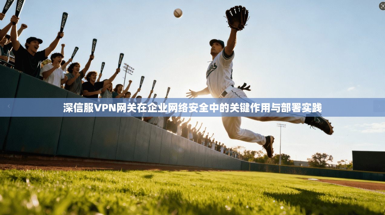 深信服VPN网关在企业网络安全中的关键作用与部署实践