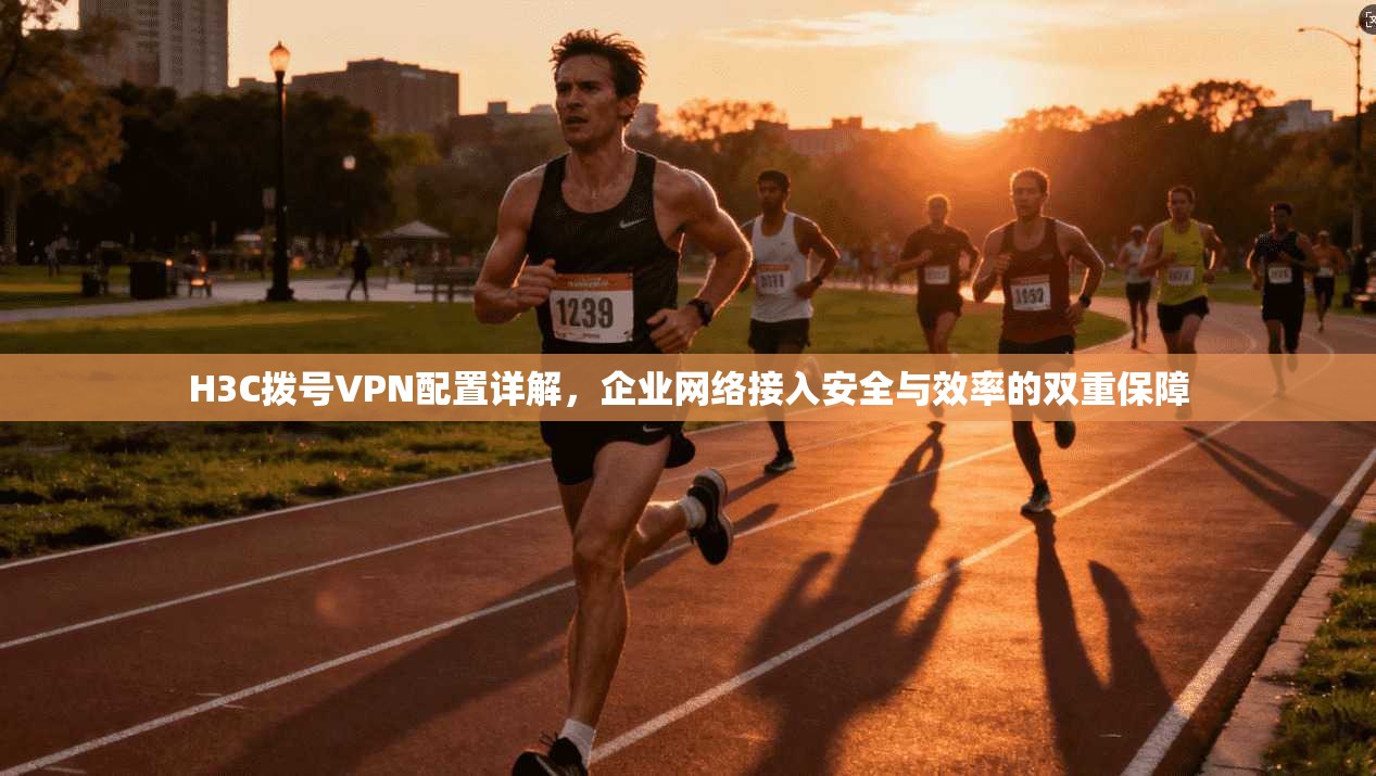 H3C拨号VPN配置详解，企业网络接入安全与效率的双重保障