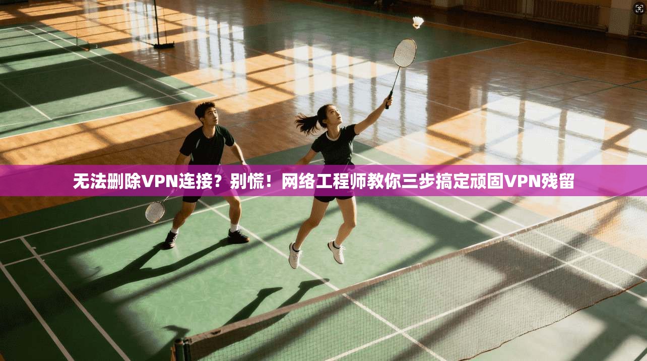 无法删除VPN连接？别慌！网络工程师教你三步搞定顽固VPN残留
