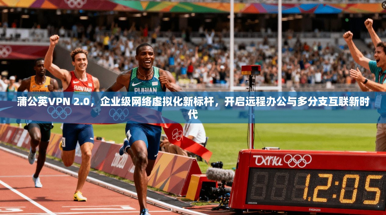 蒲公英VPN 2.0，企业级网络虚拟化新标杆，开启远程办公与多分支互联新时代