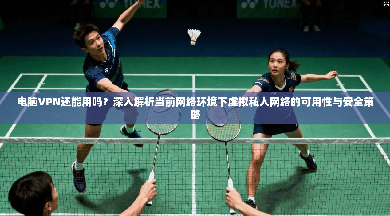 电脑VPN还能用吗？深入解析当前网络环境下虚拟私人网络的可用性与安全策略