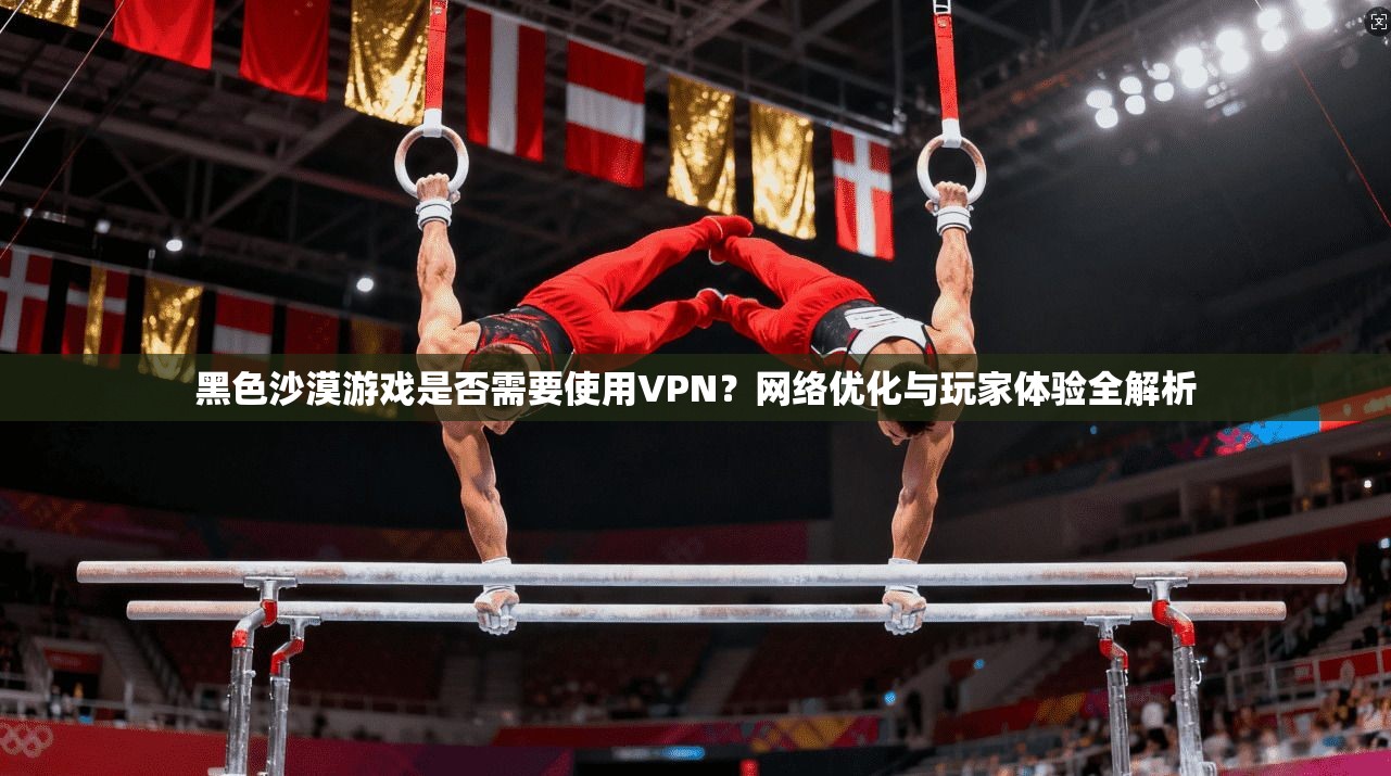 黑色沙漠游戏是否需要使用VPN？网络优化与玩家体验全解析