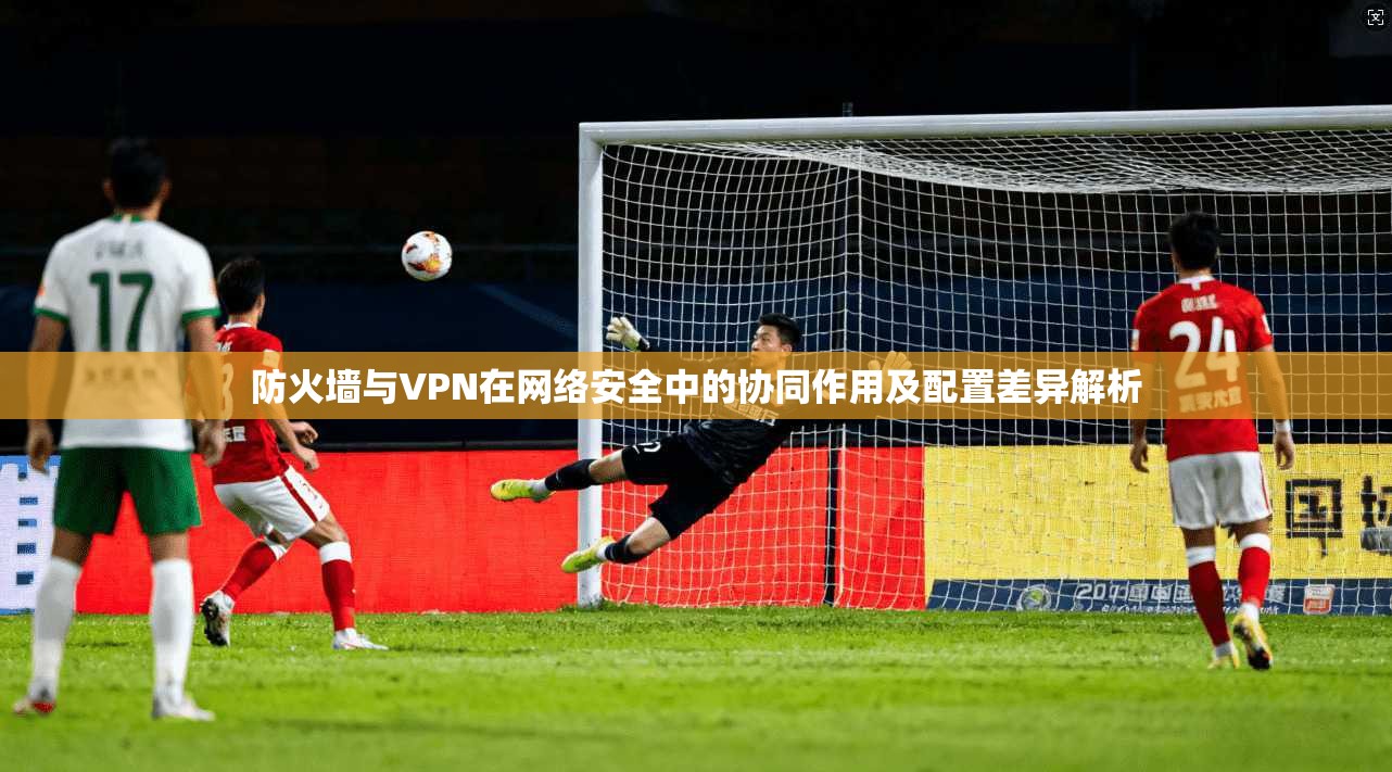 防火墙与VPN在网络安全中的协同作用及配置差异解析