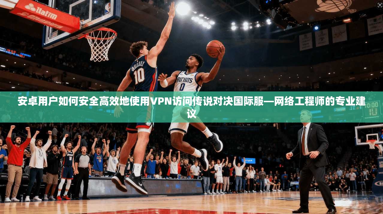 安卓用户如何安全高效地使用VPN访问传说对决国际服—网络工程师的专业建议
