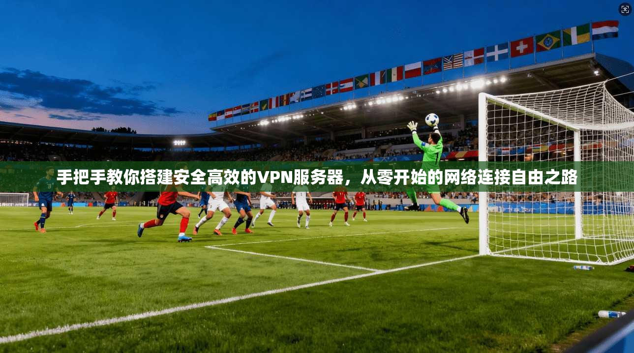 手把手教你搭建安全高效的VPN服务器，从零开始的网络连接自由之路