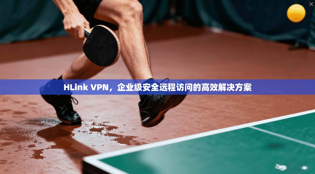 HLink VPN，企业级安全远程访问的高效解决方案