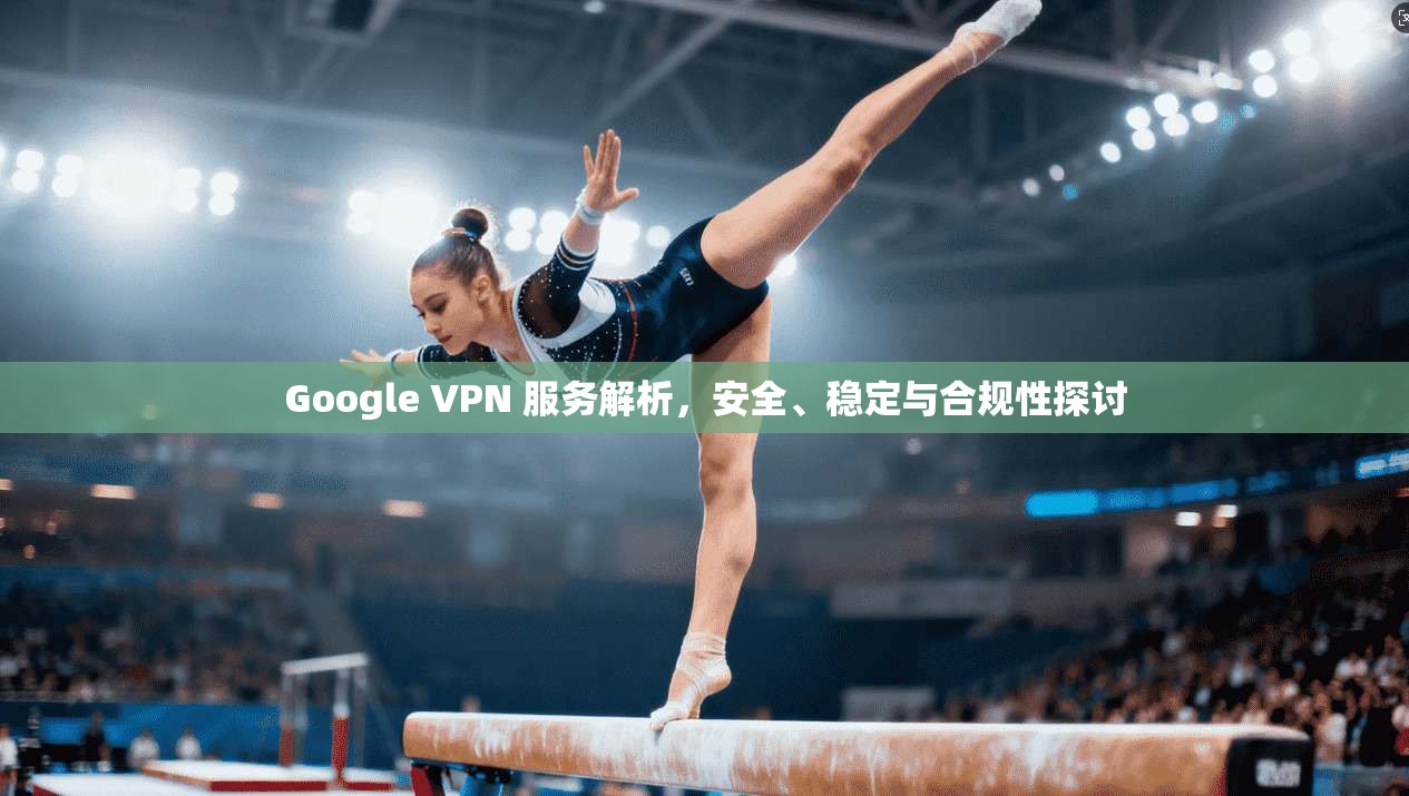 Google VPN 服务解析，安全、稳定与合规性探讨