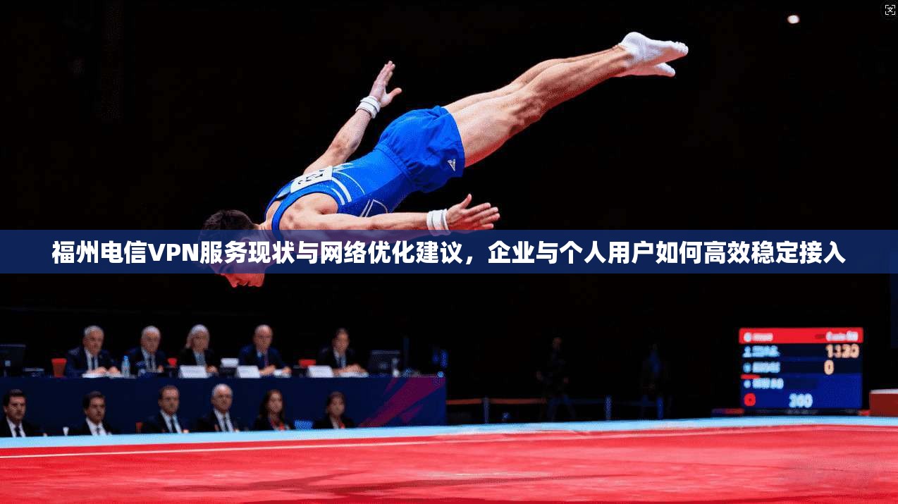 福州电信VPN服务现状与网络优化建议，企业与个人用户如何高效稳定接入