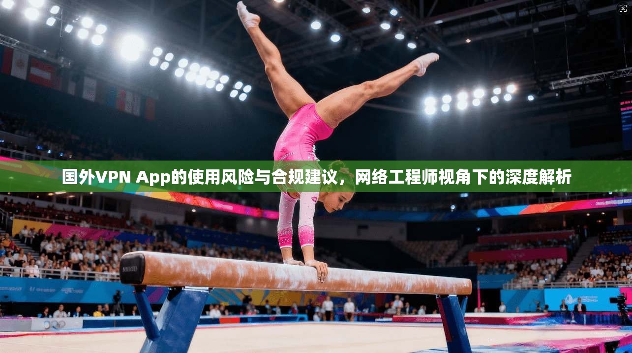 国外VPN App的使用风险与合规建议，网络工程师视角下的深度解析