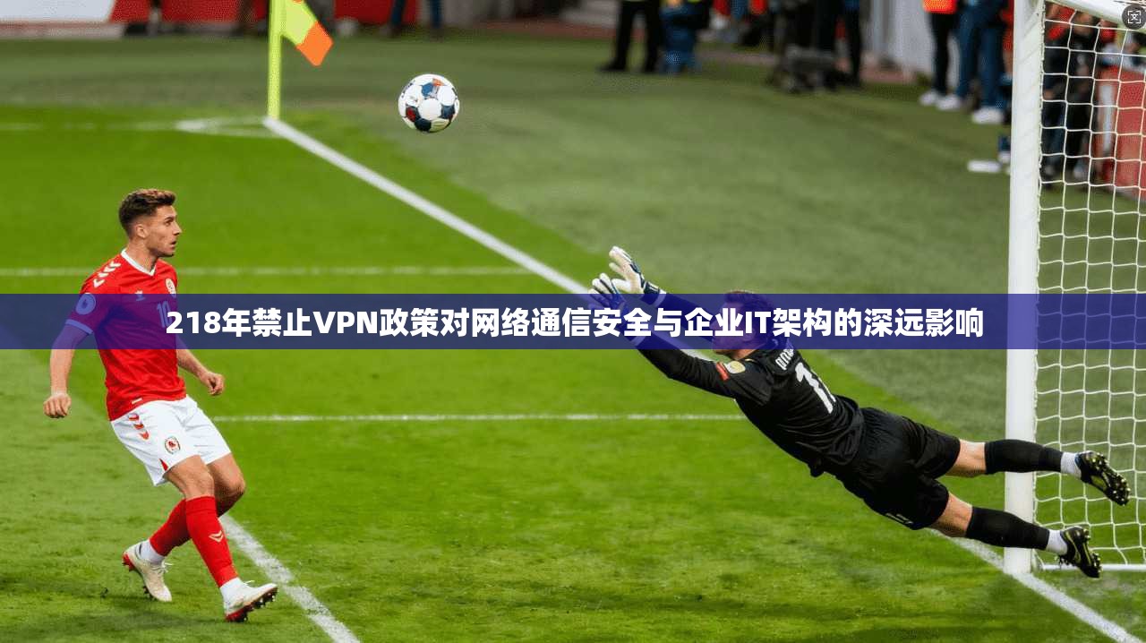 218年禁止VPN政策对网络通信安全与企业IT架构的深远影响