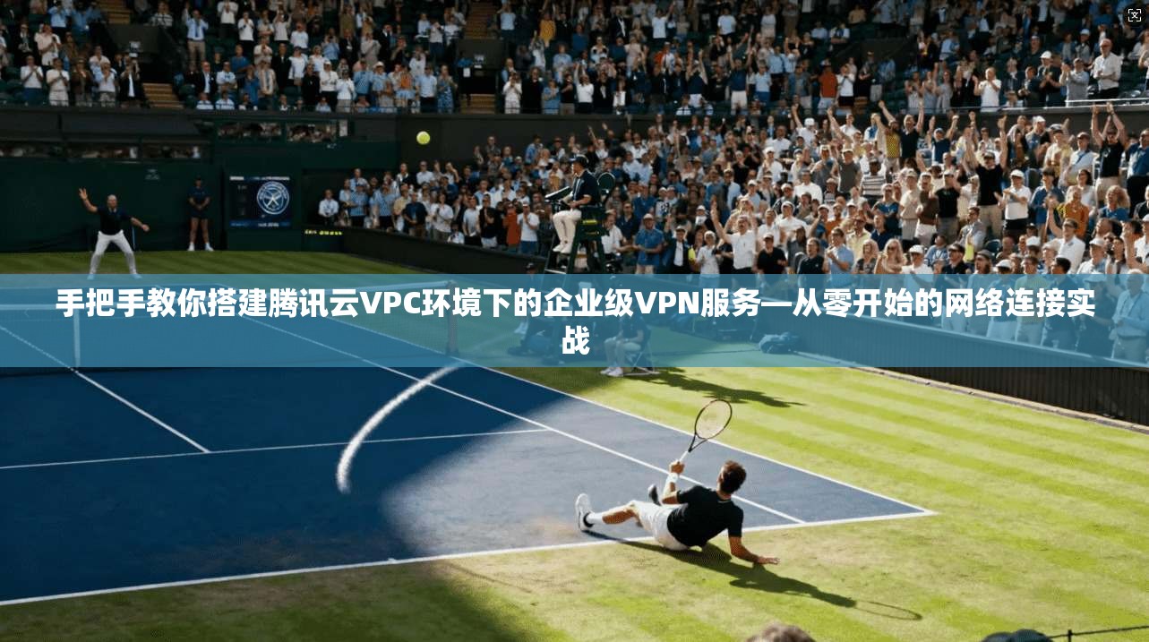 手把手教你搭建腾讯云VPC环境下的企业级VPN服务—从零开始的网络连接实战