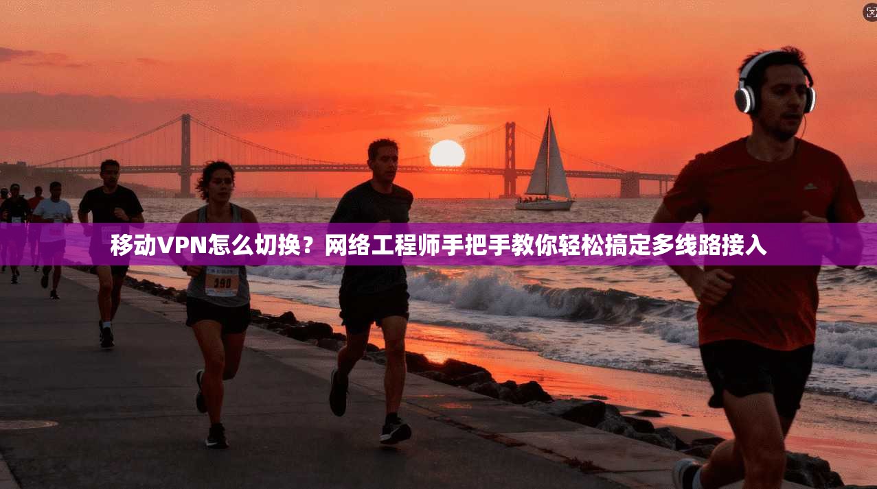 移动VPN怎么切换？网络工程师手把手教你轻松搞定多线路接入