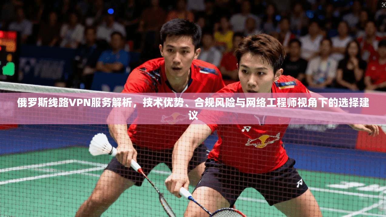 俄罗斯线路VPN服务解析，技术优势、合规风险与网络工程师视角下的选择建议