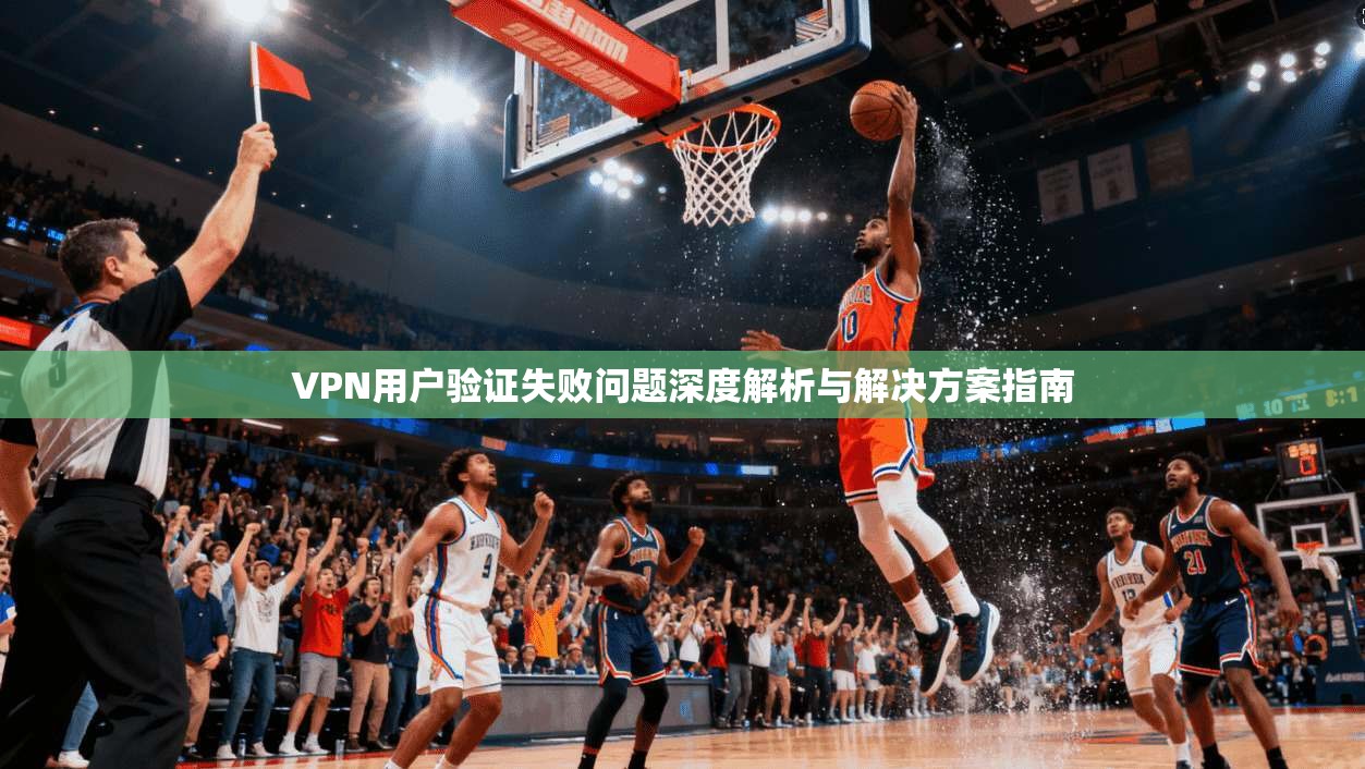 VPN用户验证失败问题深度解析与解决方案指南