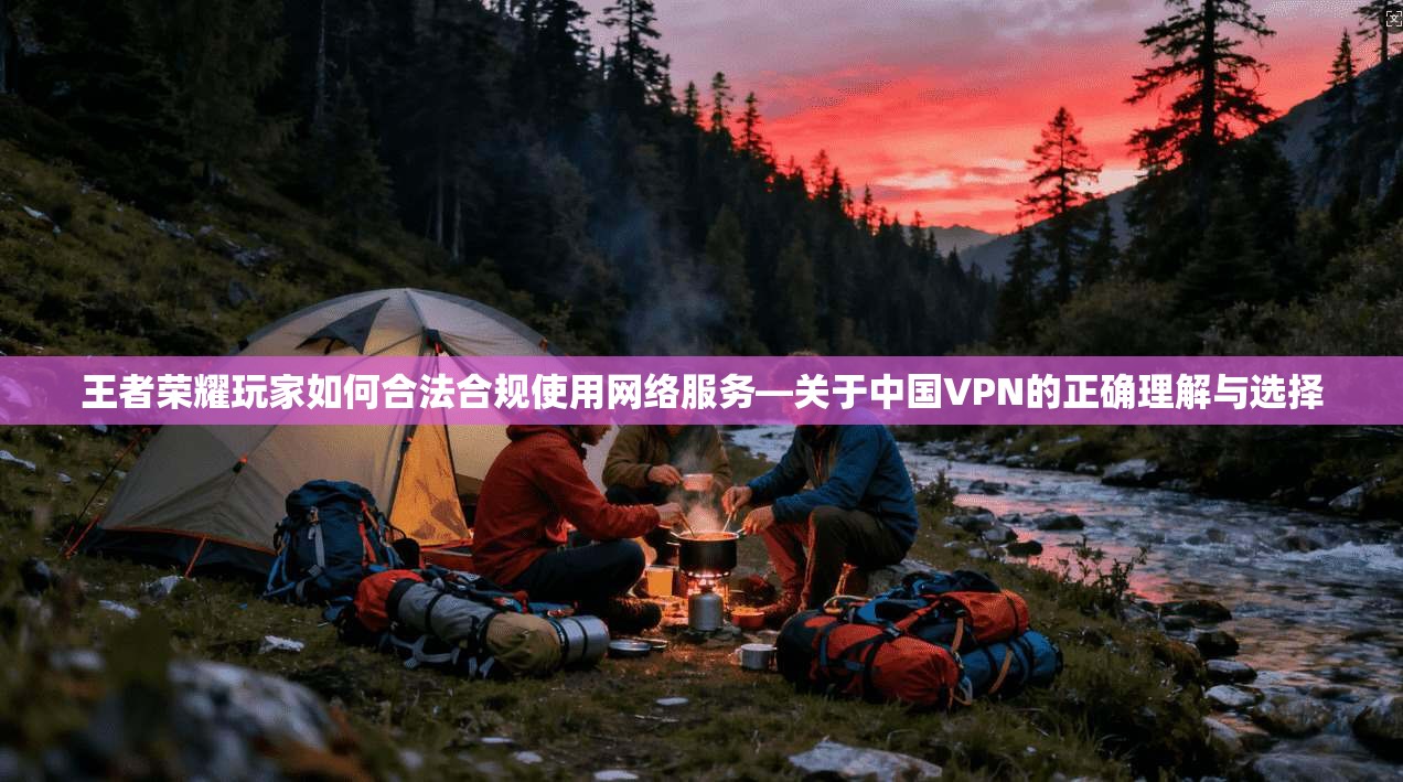 王者荣耀玩家如何合法合规使用网络服务—关于中国VPN的正确理解与选择