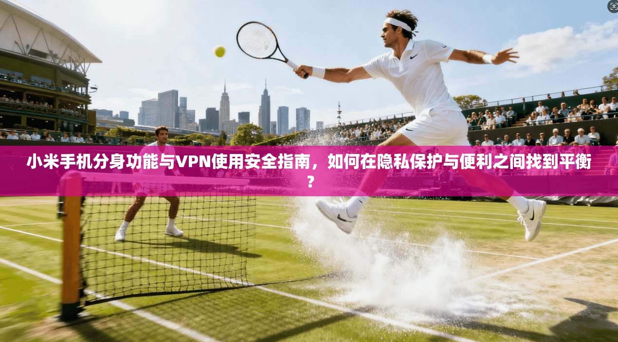 小米手机分身功能与VPN使用安全指南，如何在隐私保护与便利之间找到平衡？
