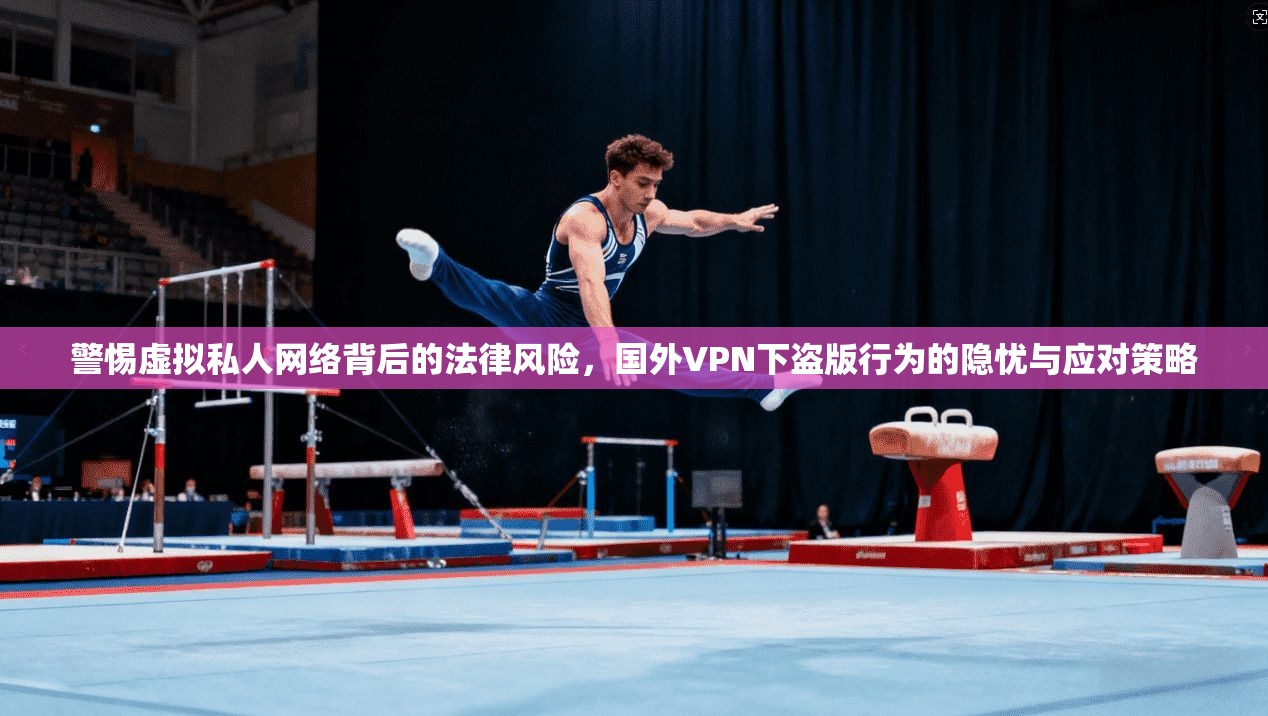 警惕虚拟私人网络背后的法律风险，国外VPN下盗版行为的隐忧与应对策略