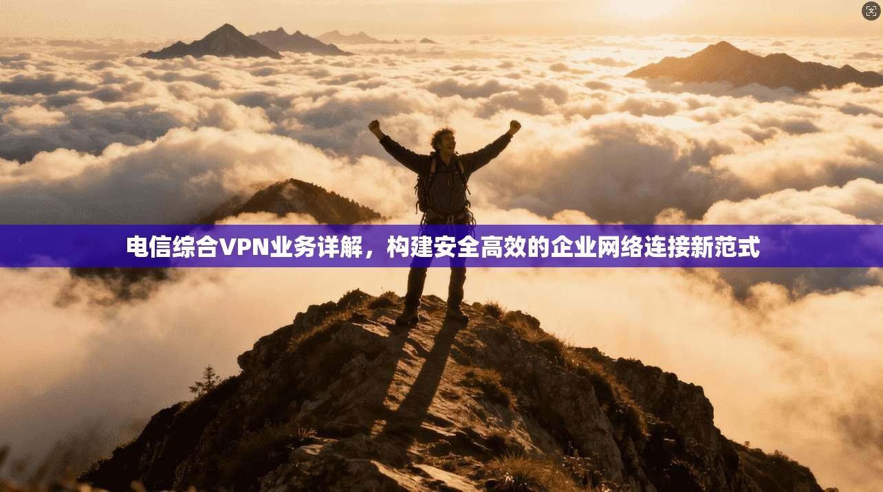 电信综合VPN业务详解，构建安全高效的企业网络连接新范式