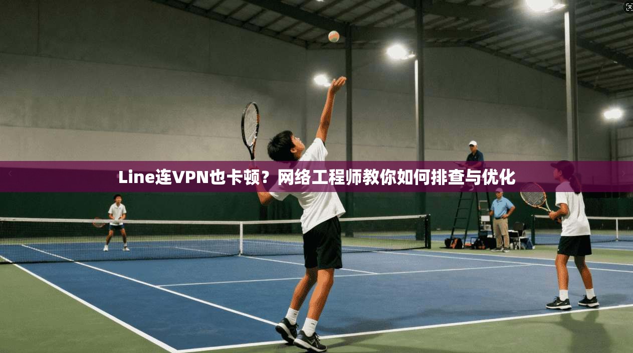 Line连VPN也卡顿？网络工程师教你如何排查与优化