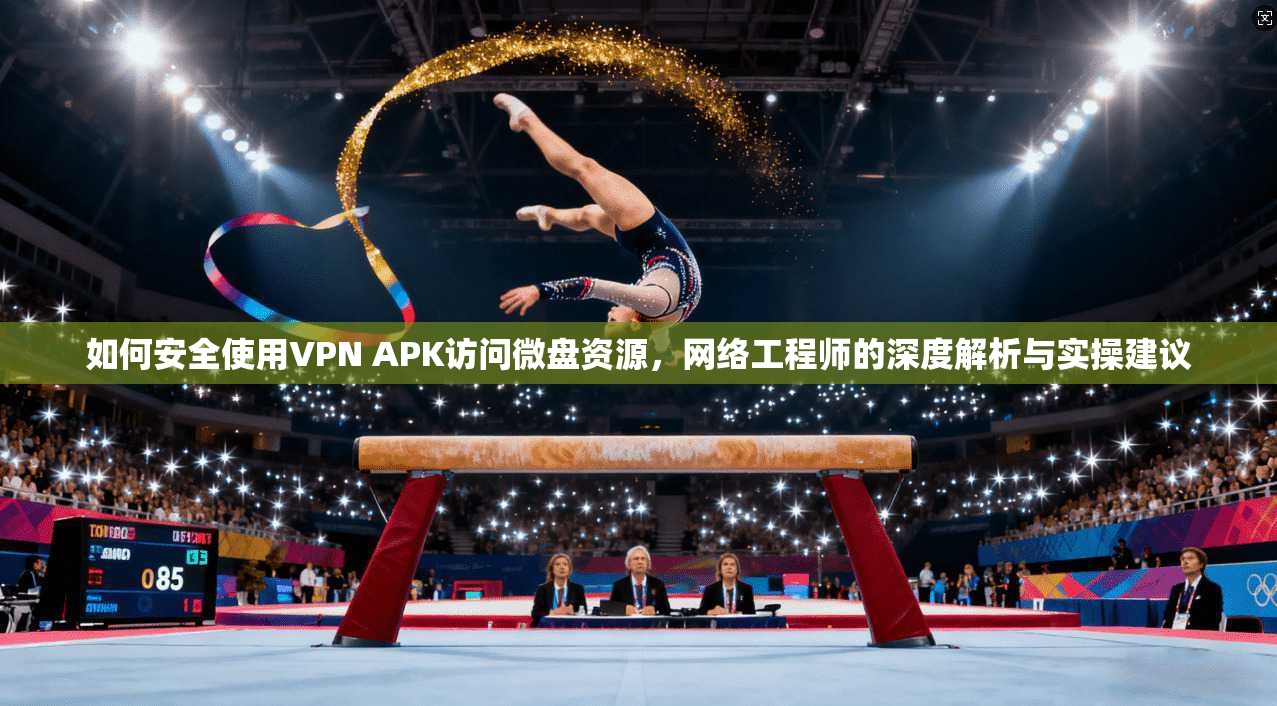 如何安全使用VPN APK访问微盘资源，网络工程师的深度解析与实操建议
