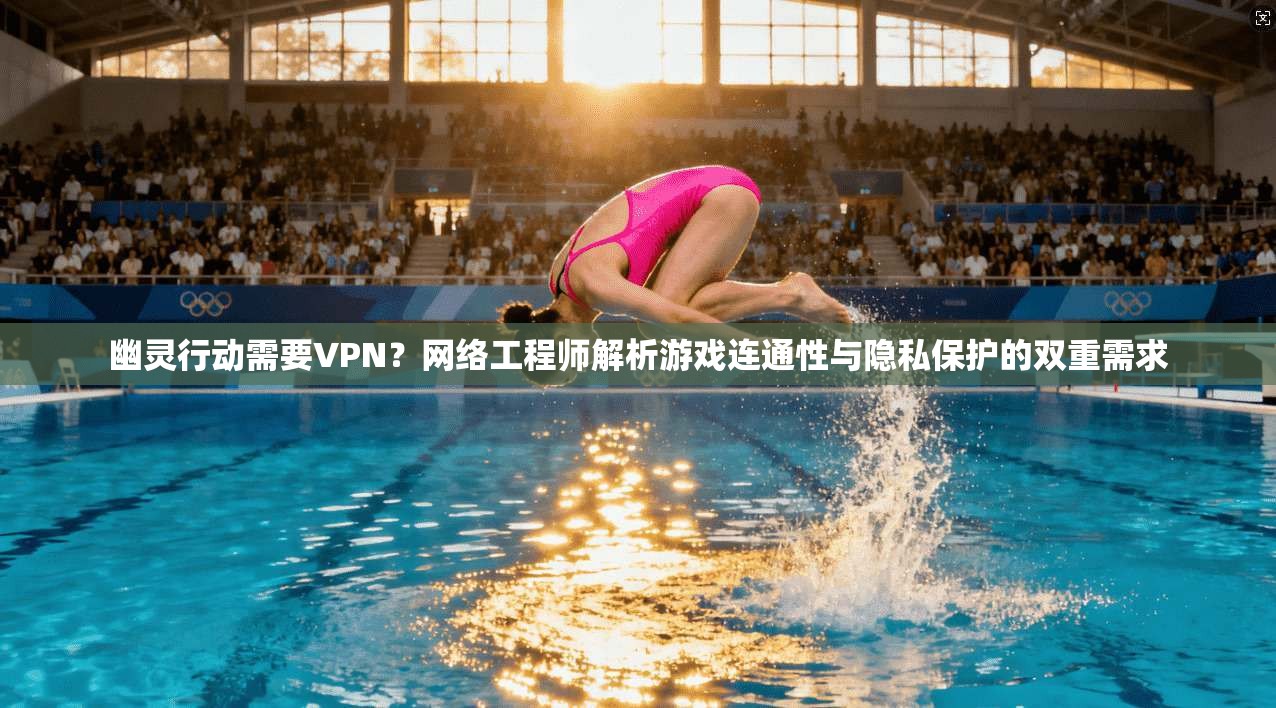 幽灵行动需要VPN？网络工程师解析游戏连通性与隐私保护的双重需求