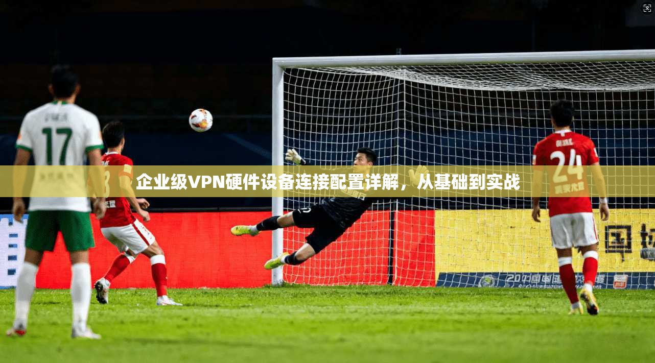 企业级VPN硬件设备连接配置详解，从基础到实战