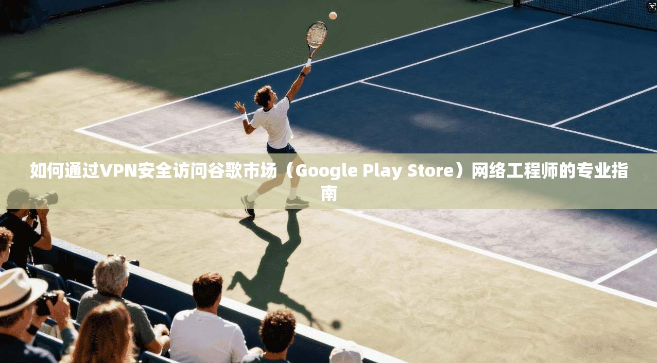 如何通过VPN安全访问谷歌市场（Google Play Store）网络工程师的专业指南