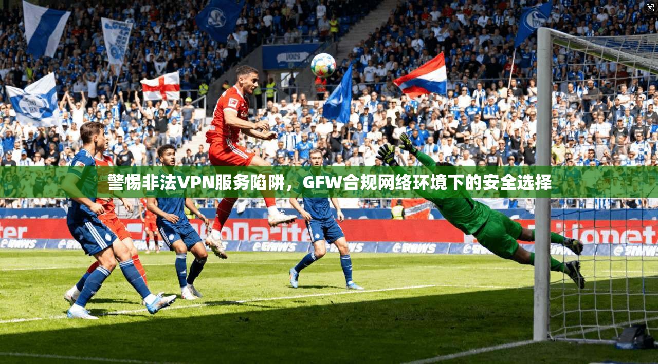 警惕非法VPN服务陷阱，GFW合规网络环境下的安全选择