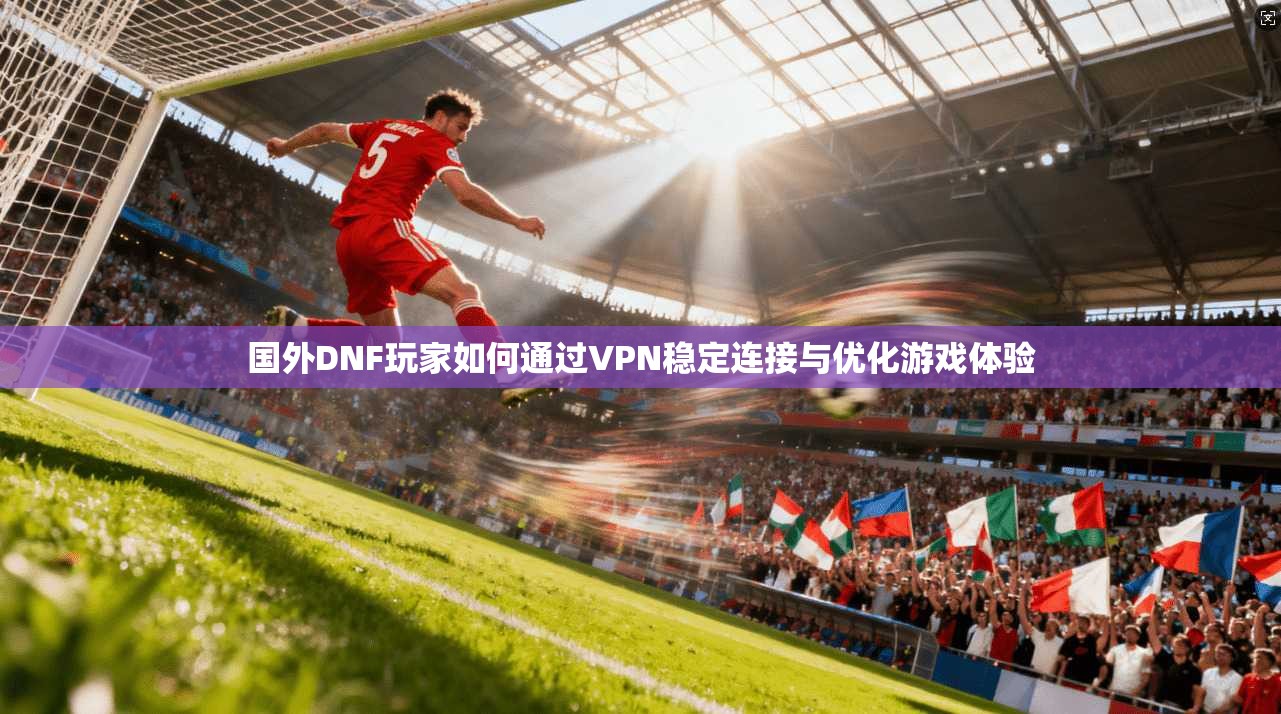 国外DNF玩家如何通过VPN稳定连接与优化游戏体验