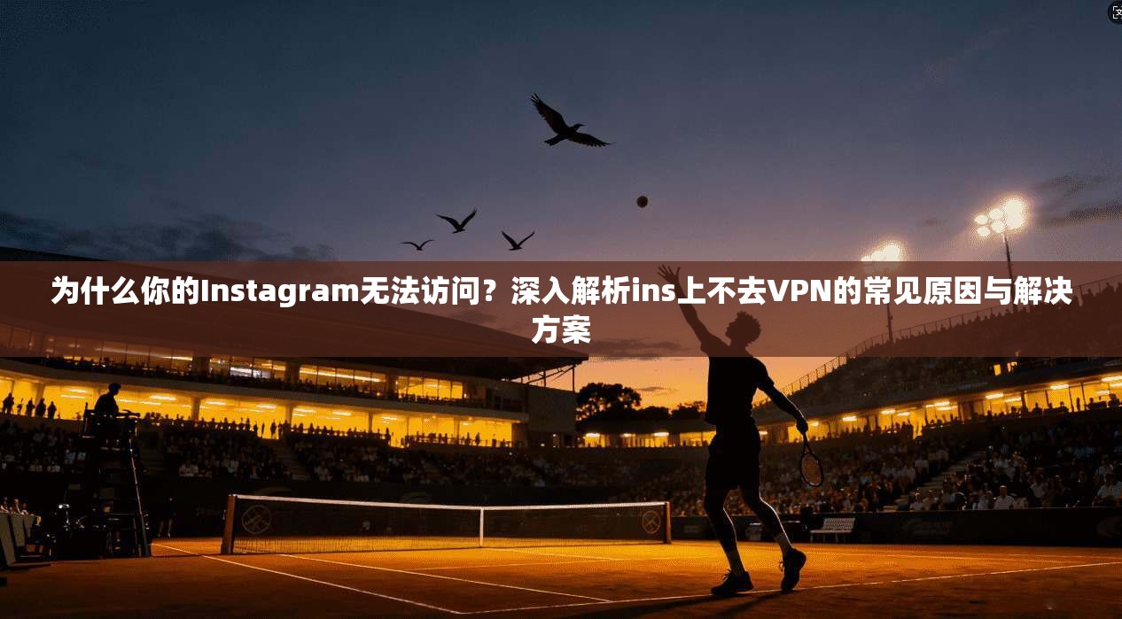 为什么你的Instagram无法访问？深入解析ins上不去VPN的常见原因与解决方案